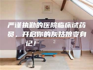 焦作严谨执勤的医院临床试药员，开启你的灰姑娘变身记！😲💊