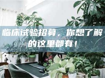 焦作临床试验招募，你想了解的这里都有！