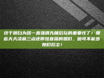 焦作终于明白为啥一直强调先睡后玩的重要性了！那些天天凌晨三点还带娃直播的姐们，咱可不能步她们后尘！