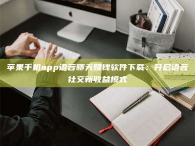 焦作苹果手机app语音聊天赚钱软件下载：开启语音社交新收益模式