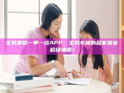 焦作宝妈兼职一单一结APP：宝妈专属的居家就业超级神器！