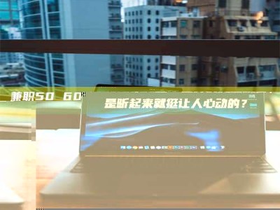 焦作兼职50 60一单一结！这样的灵活机会，是不是听起来就挺让人心动的？