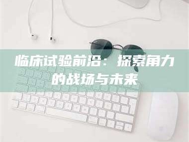 焦作临床试验前沿：探索角力的战场与未来