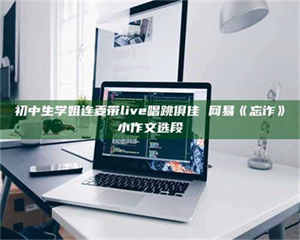 焦作初中生学姐连麦带live唱跳俱佳 网易《忘诈》小作文选段 第1张