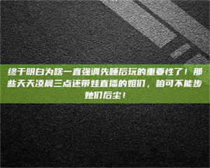 焦作终于明白为啥一直强调先睡后玩的重要性了！那些天天凌晨三点还带娃直播的姐们，咱可不能步她们后尘！ 第1张