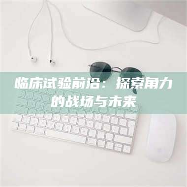 焦作临床试验前沿：探索角力的战场与未来