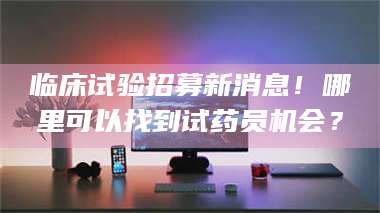 焦作临床试验招募新消息！哪里可以找到试药员机会？