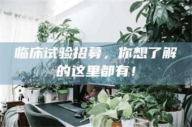 焦作临床试验招募，你想了解的这里都有！