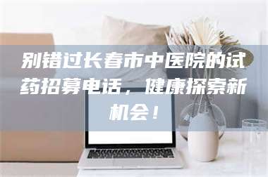 焦作别错过长春市中医院的试药招募电话，健康探索新机会！