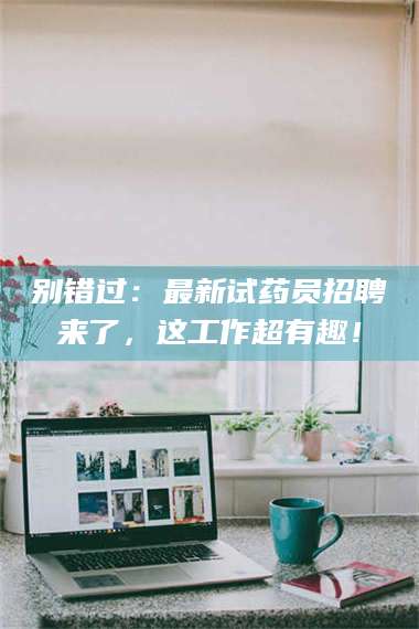 焦作别错过：最新试药员招聘来了，这工作超有趣！